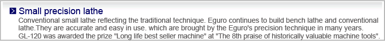 Small precision lathe
Conventional small lathe reflecting the traditional technique.
Eguro continues to build bench lathe and conventional lathe.They are accurate and easy in use. which are brought by the Eguro's precision technique in many years.
GL-120 was awarded the prize 