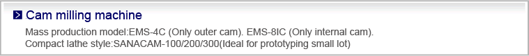 Cam milling machine
Mass production model:EMS-4C (Only outer cam). EMS-8IC (Only internal cam).
Compact lathe style:SANACAM-100(Ideal for prototyping small lot)